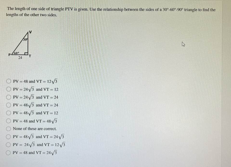 The length of one side of triangle PTV is given. Use the relationship between the sides of a 30°-60°-90° triangle to find the
lengths of the other two sides.
A
60°
24
PV = 48 and VT = 12√3
PV = 24√3 and VT = 12
OPV=24√3 and VT = 24
PV = 48√3 and VT = 24
PV = 48√3 and VT = 12
PV = 48 and VT=48√√/3
None of these are correct.
PV = 48√3 and VT = 24√/3
PV = 24√3 and VT = 12√√3
PV = 48 and VT = 24√√3
ہے