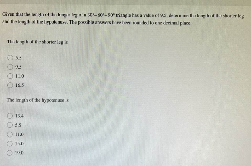 Given that the length of the longer leg of a 30°-60°-90° triangle has a value of 9.5, determine the length of the shorter leg
and the length of the hypotenuse. The possible answers have been rounded to one decimal place.
The length of the shorter leg is
5.5
9.5
11.0
16.5
The length of the hypotenuse is
13.4
5.5
11.0
15.0
19.0
