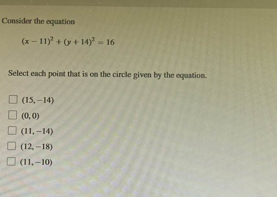 Consider the equation
(x-11)² + (y + 14)² = 16
Select each point that is on the circle given by the equation.
(15, -14)
(0, 0)
(11,-14)
(12,-18)
(11,-10)