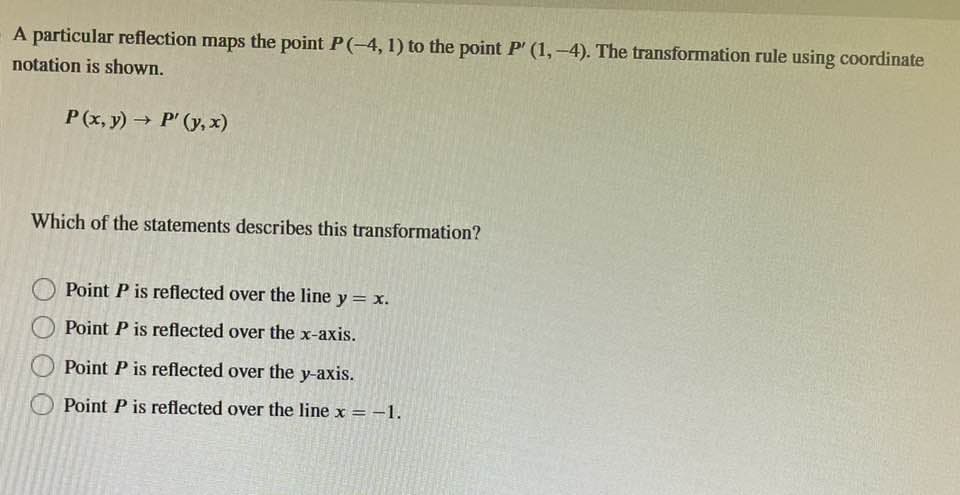 A particular reflection maps the point P(-4, 1) to the point P' (1,-4). The transformation rule using coordinate
notation is shown.
P (x,y) → P' (y,x)
Which of the statements describes this transformation?
Point P is reflected over the line y = x.
Point P is reflected over the x-axis.
Point P is reflected over the y-axis.
Point P is reflected over the line x = -1.