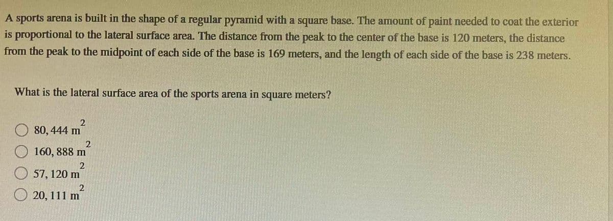 A sports arena is built in the shape of a regular pyramid with a square base. The amount of paint needed to coat the exterior
is proportional to the lateral surface area. The distance from the peak to the center of the base is 120 meters, the distance
from the peak to the midpoint of each side of the base is 169 meters, and the length of each side of the base is 238 meters.
What is the lateral surface area of the sports arena in square meters?
80, 444 m
2
2
160, 888 m
2
57, 120 m
2
20, 111 m