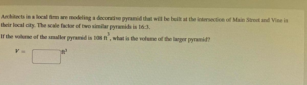 Architects in a local firm are modeling a decorative pyramid that will be built at the intersection of Main Street and Vine in
their local city. The scale factor of two similar pyramids is 16:3.
3
If the volume of the smaller pyramid is 108 ft, what is the volume of the larger pyramid?
V =
ft³