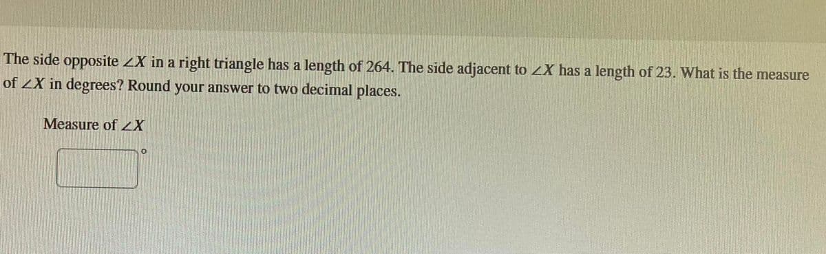 The side opposite ZX in a right triangle has a length of 264. The side adjacent to <X has a length of 23. What is the measure
of ZX in degrees? Round your answer to two decimal places.
Measure of ZX
O