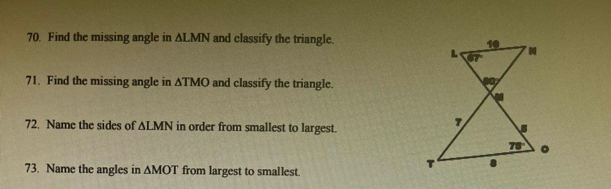 70. Find the missing angle in ALMN and classify the triangle.
71. Find the missing angle in ATMO and classify the triangle.
72. Name the sides of ALMN in order from smallest to largest.
73. Name the angles in AMOT from largest to smallest.