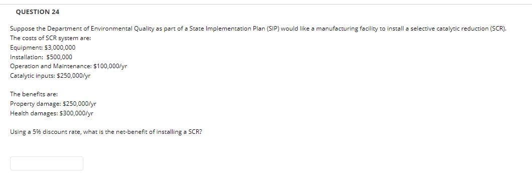 QUESTION 24
Suppose the Department of Environmental Quality as part of a State Implementation Plan (SIP) would like a manufacturing facility to install a selective catalytic reduction (SCR).
The costs of SCR system are:
Equipment: $3,000,000
Installation: $500.000
Operation and Maintenance: $100,000/yr
Catalytic inputs: $250,000/yr
The benefits are:
Property damage: $250,000/yr
Health damages: $300,000/yr
Using a 5% discount rate, what is the net-benefit of installing a SCR?
