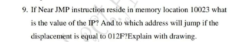 9. If Near JMP instruction reside in memory location 10023 what
is the value of the IP? And to which address will jump if the
displacement is equal to 012F?Explain with drawing.
