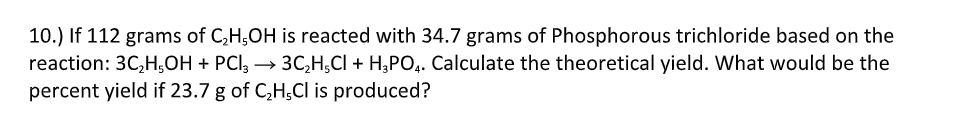 10.) If 112 grams of C,H;OH is reacted with 34.7 grams of Phosphorous trichloride based on the
reaction: 3C,H;OH + PCI, → 3C,H;CI + H;PO,. Calculate the theoretical yield. What would be the
percent yield if 23.7 g of C,H;Cl is produced?
