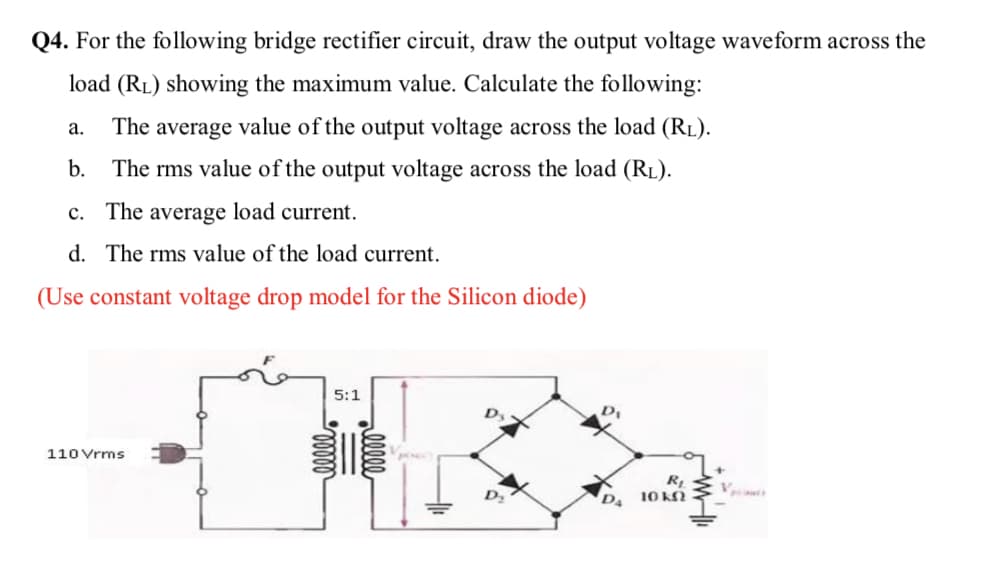 Q4. For the following bridge rectifier circuit, draw the output voltage waveform across the
load (RL) showing the maximum value. Calculate the following:
а.
The average value of the output voltage across the load (RL).
b. The rms value of the output voltage across the load (RL).
c. The average load current.
d. The rms value of the load current.
(Use constant voltage drop model for the Silicon diode)
5:1
D,
110 Vrms
10 k
alll
