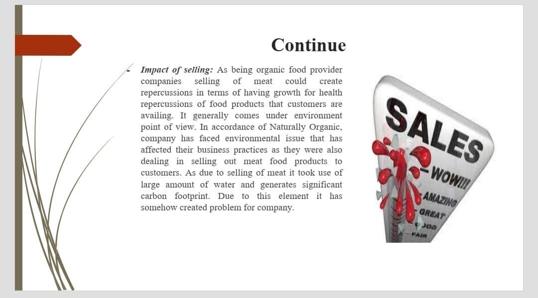 Continue
Impact of selling: As being organic food provider
companies selling
repercussions in terms of having growth for health
repercussions of food products that customers are
availing. It generally comes under environment
point of view. In accordance of Naturally Organic,
company has faced environmental issue that has
affected their business practices as they were also
dealing in selling out meat food products to
customers. As due to selling of meat it took use of
could
create
of
meat
SALES
WOWI
large amount of water and generates significant
carbon footprint. Due to this element it has
somehow created problem for company.
AMAZING
GREAT
JOD
FAIR
