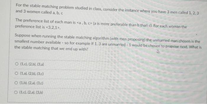 For the stable matching problem studied in class, consider the instance where you have 3 men called 1, 2, 3
and 3 women called a, b, c
The preference list of each man is <a, b, c> (a is more preferable than b than c). For each woman the
preference list is <3,2,1>.
Suppose when running the stable matching algorithm (with men proposing) the unmarried man chosen is the
smallest number available - so for example if 1, 3 are unmarried - 1 would be chosen to propose next. What is
the stable matching that we end up with?
O (1.c). (2.b), (3.a)
O (1.a), (2.b). (3.c)
O (1.b), (2.a). (3.c)
O (1.c). (2.a). (3.b)