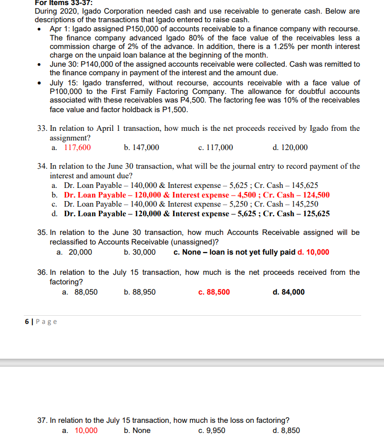 For Items 33-37:
During 2020, Igado Corporation needed cash and use receivable to generate cash. Below are
descriptions of the transactions that Igado entered to raise cash.
• Apr 1: Igado assigned P150,000 of accounts receivable to a finance company with recourse.
The finance company advanced Igado 80% of the face value of the receivables less a
commission charge of 2% of the advance. In addition, there is a 1.25% per month interest
charge on the unpaid loan balance at the beginning of the month.
●
June 30: P140,000 of the assigned accounts receivable were collected. Cash was remitted to
the finance company in payment of the interest and the amount due.
• July 15: Igado transferred, without recourse, accounts receivable with a face value of
P100,000 to the First Family Factoring Company. The allowance for doubtful accounts
associated with these receivables was P4,500. The factoring fee was 10% of the receivables
face value and factor holdback is P1,500.
33. In relation to April 1 transaction, how much is the net proceeds received by Igado from the
assignment?
a. 117,600
b. 147,000
c. 117,000
d. 120,000
34. In relation to the June 30 transaction, what will be the journal entry to record payment of the
interest and amount due?
a. Dr. Loan Payable - 140,000 & Interest expense - 5,625; Cr. Cash - 145,625
b. Dr. Loan Payable - 120,000 & Interest expense - 4,500; Cr. Cash - 124,500
c. Dr. Loan Payable - 140,000 & Interest expense - 5,250; Cr. Cash - 145,250
d. Dr. Loan Payable - 120,000 & Interest expense - 5,625; Cr. Cash - 125,625
35. In relation to the June 30 transaction, how much Accounts Receivable assigned will be
reclassified to Accounts Receivable (unassigned)?
a. 20,000
b. 30,000 c. None - loan is not yet fully paid d. 10,000
36. In relation to the July 15 transaction, how much is the net proceeds received from the
factoring?
a. 88,050
d. 84,000
6| Page
b. 88,950
c. 88,500
37. In relation to the July 15 transaction, how much is the loss on factoring?
d. 8,850
a. 10,000
b. None
c. 9,950