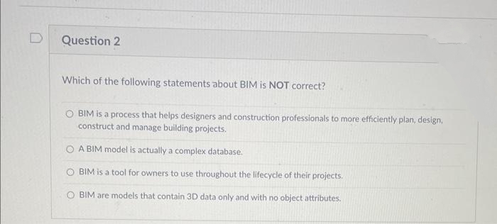 D
Question 2
Which of the following statements about BIM is NOT correct?
BIM is a process that helps designers and construction professionals to more efficiently plan, design,
construct and manage building projects.
A BIM model is actually a complex database.
O BIM is a tool for owners to use throughout the lifecycle of their projects.
O BIM are models that contain 3D data only and with no object attributes.