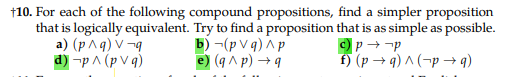 +10. For each of the following compound propositions, find a simpler proposition
that is logically equivalent. Try to find a proposition that is as simple as possible.
a) (p^q) V-q
c) p→ p
d) -p ^ (pv q)
f) (p →q)^(-p→q)
b)-(pvq) ^p
e) (q^p) →q