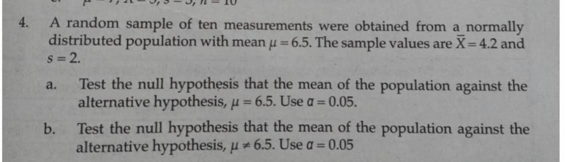 4.
A random sample of ten measurements were obtained from a normally
distributed population with mean μ = 6.5. The sample values are X= 4.2 and
S = 2.
a.
Test the null hypothesis that the mean of the population against the
alternative hypothesis, μ = 6.5. Use a = 0.05.
b.
Test the null hypothesis that the mean of the population against the
alternative hypothesis, u 6.5. Use a =
0.05