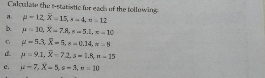 Calculate the t-statistic for each of the following:
a.
μ = 12, X = 15, s = 4, n = 12
b.
C.
μ = 10, X= 7.8, s=5.1, n = 10
μ = 5.3, X= 5, s = 0.14, n = 8
μ= 9.1, X= 7.2, s = 1.8, n = 15
u=7, X=5, s=3, n = 10
d.
e.