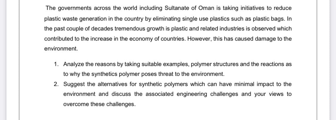 The governments across the world including Sultanate of Oman is taking initiatives to reduce
plastic waste generation in the country by eliminating single use plastics such as plastic bags. In
the past couple of decades tremendous growth is plastic and related industries is observed which
contributed to the increase in the economy of countries. However, this has caused damage to the
environment.
1. Analyze the reasons by taking suitable examples, polymer structures and the reactions as
to why the synthetics polymer poses threat to the environment.
2. Suggest the alternatives for synthetic polymers which can have minimal impact to the
environment and discuss the associated engineering challenges and your views to
overcome these challenges.
