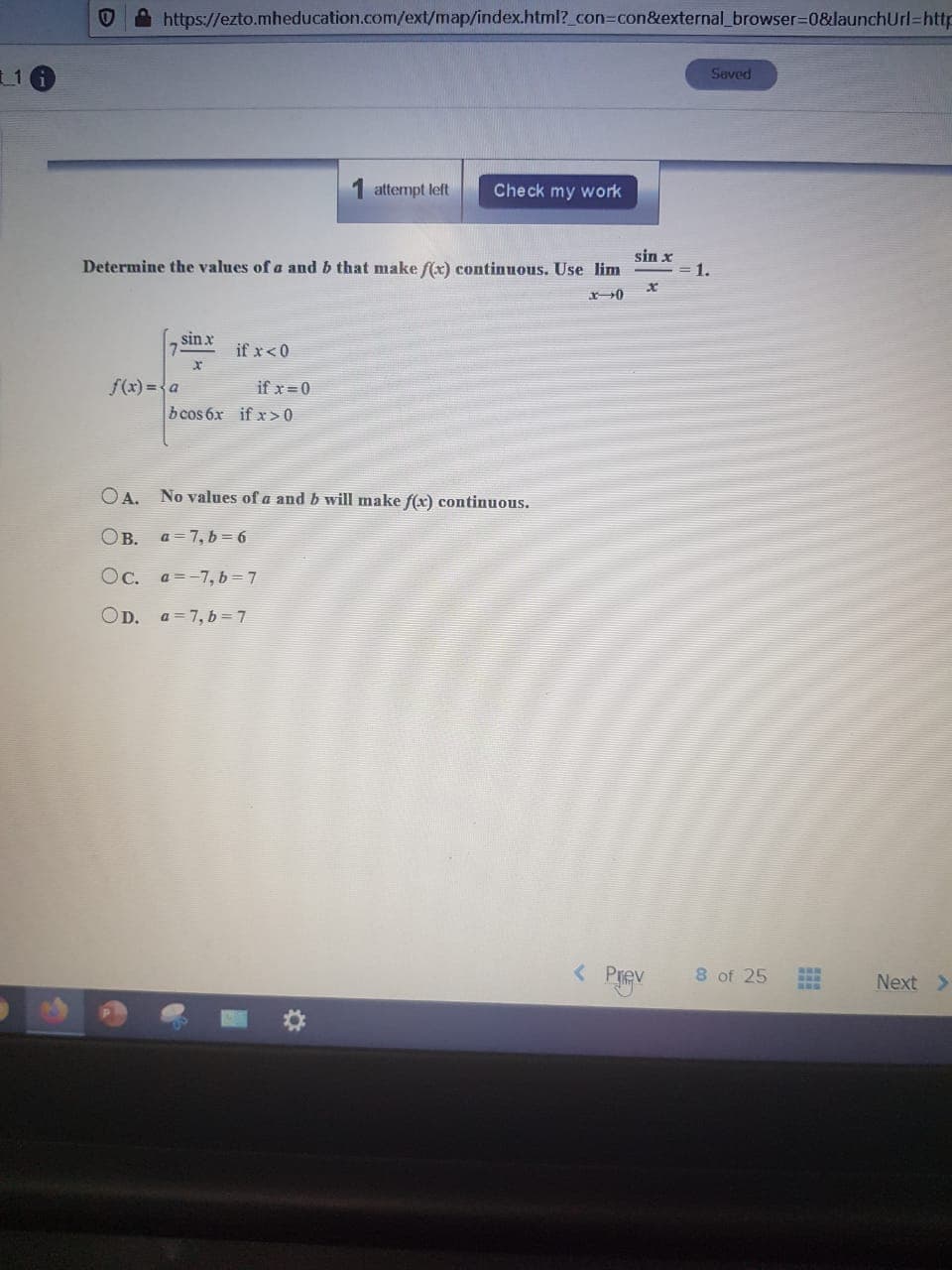 https://ezto.mheducation.com/ext/map/index.html?_con=con&external_browser3D0&launchUrl=http
Seved
attempt left
Check my work
Determine the values of a and b that make f(x) continuous. Use lim
sin x
1.
sin x
if x<0
f(x) ={a
if x = 0
b cos 6x if x>0
OA. No values of a and b will make f(x) continuous.
OB. a=7, b = 6
Oc. a=-7, b=7
OD. a = 7, b=7
< Prev
8 of 25
Next >
