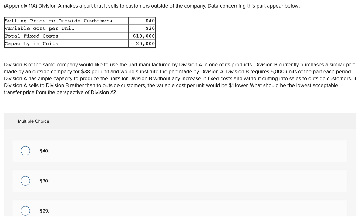 (Appendix 11A) Division A makes a part that it sells to customers outside of the company. Data concerning this part appear below:
$40
$30
$10,000
20,000
Selling Price to Outside Customers
Variable cost per Unit
Total Fixed Costs
Capacity in Units
Division B of the same company would like to use the part manufactured by Division A in one of its products. Division B currently purchases a similar part
made by an outside company for $38 per unit and would substitute the part made by Division A. Division B requires 5,000 units of the part each period.
Division A has ample capacity to produce the units for Division B without any increase in fixed costs and without cutting into sales to outside customers. If
Division A sells to Division B rather than to outside customers, the variable cost per unit would be $1 lower. What should be the lowest acceptable
transfer price from the perspective of Division A?
Multiple Choice
$40.
$30.
$29.
