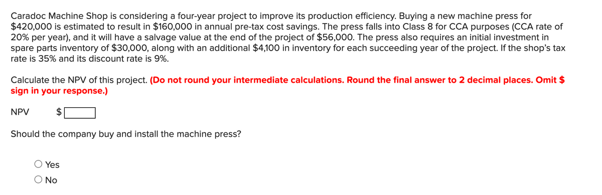 Caradoc Machine Shop is considering a four-year project to improve its production efficiency. Buying a new machine press for
$420,000 is estimated to result in $160,000 in annual pre-tax cost savings. The press falls into Class 8 for CCA purposes (CCA rate of
20% per year), and it will have a salvage value at the end of the project of $56,000. The press also requires an initial investment in
spare parts inventory of $30,000, along with an additional $4,100 in inventory for each succeeding year of the project. If the shop's tax
rate is 35% and its discount rate is 9%.
Calculate the NPV of this project. (Do not round your intermediate calculations. Round the final answer to 2 decimal places. Omit $
sign in your response.)
NPV
$
Should the company buy and install the machine press?
Yes
No
