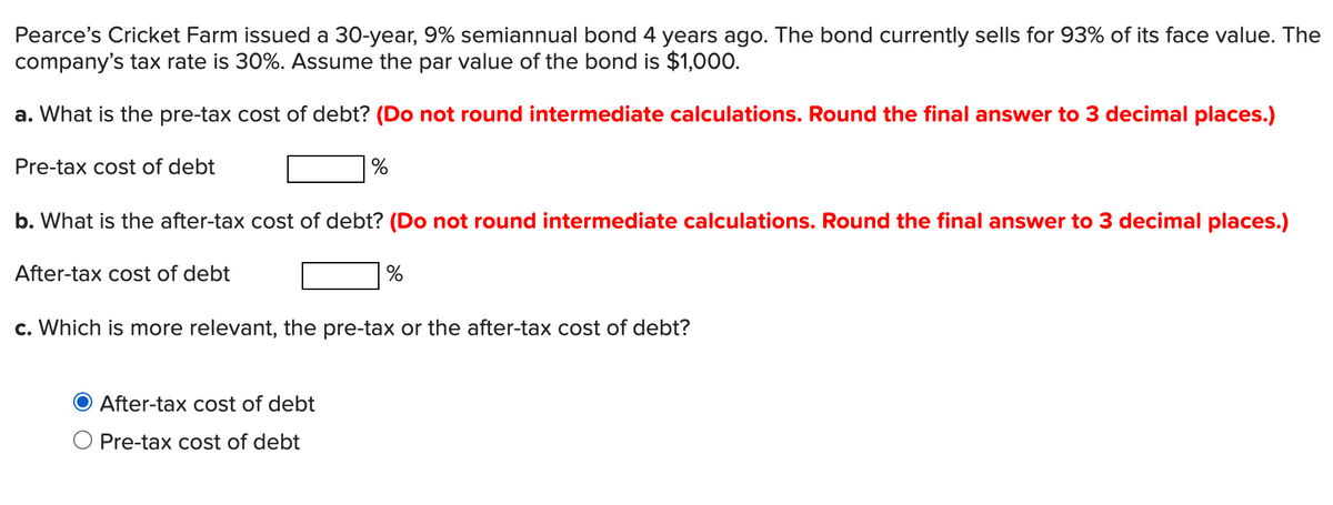 Pearce's Cricket Farm issued a 30-year, 9% semiannual bond 4 years ago. The bond currently sells for 93% of its face value. The
company's tax rate is 30%. Assume the par value of the bond is $1,000.
a. What is the pre-tax cost of debt? (Do not round intermediate calculations. Round the final answer to 3 decimal places.)
Pre-tax cost of debt
b. What is the after-tax cost of debt? (Do not round intermediate calculations. Round the final answer to 3 decimal places.)
After-tax cost of debt
%
c. Which is more relevant, the pre-tax or the after-tax cost of debt?
After-tax cost of debt
O Pre-tax cost of debt
