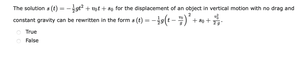 The solution s (t) = -gt? + vot + so for the displacement of an object in vertical motion with no drag and
2
vo
1
constant gravity can be rewritten in the form s (t)
29
+ 80 +
2 g
-
True
False
