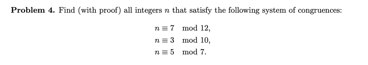 Problem 4. Find (with proof) all integers n that satisfy the following system of congruences:
n = 7 mod 12,
n = 3
mod 10,
n = 5 mod 7.
