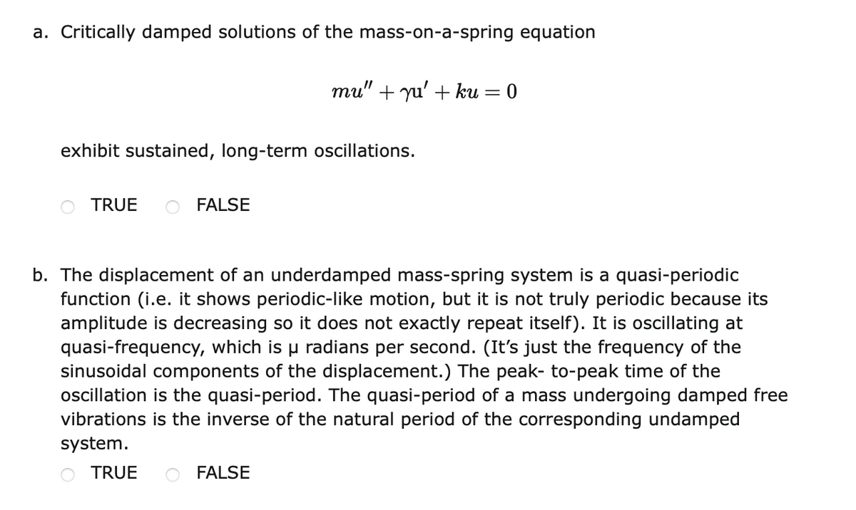 a. Critically damped solutions of the mass-on-a-spring equation
mu" + yu' + ku = 0
exhibit sustained, long-term oscillations.
TRUE
FALSE
b. The displacement of an underdamped mass-spring system is a quasi-periodic
function (i.e. it shows periodic-like motion, but it is not truly periodic because its
amplitude is decreasing so it does not exactly repeat itself). It is oscillating at
quasi-frequency, which is u radians per second. (It's just the frequency of the
sinusoidal components of the displacement.) The peak- to-peak time of the
oscillation is the quasi-period. The quasi-period of a mass undergoing damped free
vibrations is the inverse of the natural period of the corresponding undamped
system.
TRUE
FALSE
