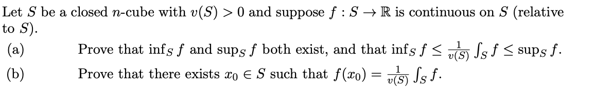 Let S be a closed n-cube with v(S) > 0 and suppose f : S → R is continuous on S (relative
to S).
(a)
Prove that infs f and sups f both exist, and that infs f < „S) Js f < sups f.
v(S)
(Ъ)
Prove that there exists xo E S such that f(xo) = „S) Js f.
