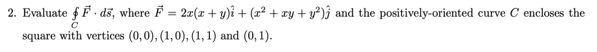 2. Evaluate f F . dš, where F = 2x(x + y)i + (x² + xy + y²)j and the positively-oriented curve C encloses the
square with vertices (0,0), (1, 0), (1, 1) and (0, 1).
