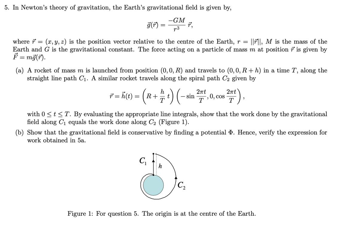 5. In Newton's theory of gravitation, the Earth's gravitational field is given by,
-GM
r,
p3
g(F) =
|Fl, M is the mass of the
where r
= (x, y, z) is the position vector relative to the centre of the Earth, r =
Earth and G is the gravitational constant. The force acting on a particle of mass m at position 7 is given by
F = mg(r).
(a) A rocket of mass m is launched from position (0, 0, R) and travels to (0,0, R+ h) in a time T, along the
straight line path C1. A similar rocket travels along the spiral path C2 given by
)
2nt
7 = ñ(t) =
h
R+
T
2nt
- sin
0, cos
T
with 0 <t <T. By evaluating the appropriate line integrals, show that the work done by the gravitational
field along C1 equals the work done along C2 (Figure 1).
(b) Show that the gravitational field is conservative by finding a potential P. Hence, verify the expression for
work obtained in 5a.
C
C2
Figure 1: For question 5. The origin is at the centre of the Earth.
