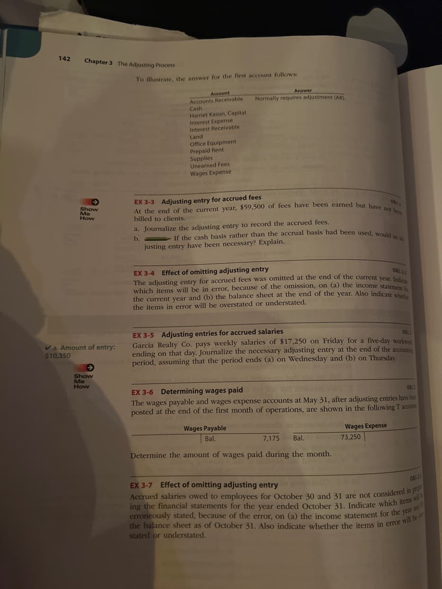 142
Chapter 3 The Adjusting Process
Show
Me
How
✓a. Amount of entry:
$10,350
Show
Me
How
To illustrate, the answer for the first account follows:
Account
Accounts Receivable
Cash
Harriet Kasun, Capital
Interest Expense
Interest Receivable
Land
Office Equipment
Prepaid Rent
Supplies
Unearned Fees
Wages Expense
Answer
Normally requires adjustment (AR).
OBJ.2
At the end of the current year, $59,500 of fees have been earned but have not been
EX 3-3 Adjusting entry for accrued fees
billed to clients.
a. Journalize the adjusting entry to record the accrued fees.
b.
000.000 justing entry have been necessary? Explain.
0002TX
If the cash basis rather than the accrual basis had been used, would an ad
OBJ. 2,5
EX 3-4 Effect of omitting adjusting entry
The adjusting entry for accrued fees was omitted at the end of the current year. Indica
which items will be in error, because of the omission, on (a) the income statement fr
the current year and (b) the balance sheet at the end of the year. Also indicate whether
the items in error will be overstated or understated.
EX 3-5 Adjusting entries for accrued salaries
081.2
Garcia Realty Co. pays weekly salaries of $17,250 on Friday for a five-day workweek
ending on that day. Journalize the necessary adjusting entry at the end of the accounting
period, assuming that the period ends (a) on Wednesday and (b) on Thursday.
EX 3-6 Determining wages paid
OBJ1
The wages payable and wages expense accounts at May 31, after adjusting entries have been
posted at the end of the first month of operations, are shown in the following T accounts
Wages Payable
Bal.
7,175 Bal.
Determine the amount of wages paid during the month.
Wages Expense
73,250
EX 3-7 Effect of omitting adjusting entry
OBA15
Accrued salaries owed to employees for October 30 and 31 are not considered in prop
ing the financial statements for the year ended October 31. Indicate which items will
erroneously stated, because of the error, on (a) the income statement for the year a
stated or understated.
the balance sheet as of October 31. Also indicate whether the items in error will be o
and