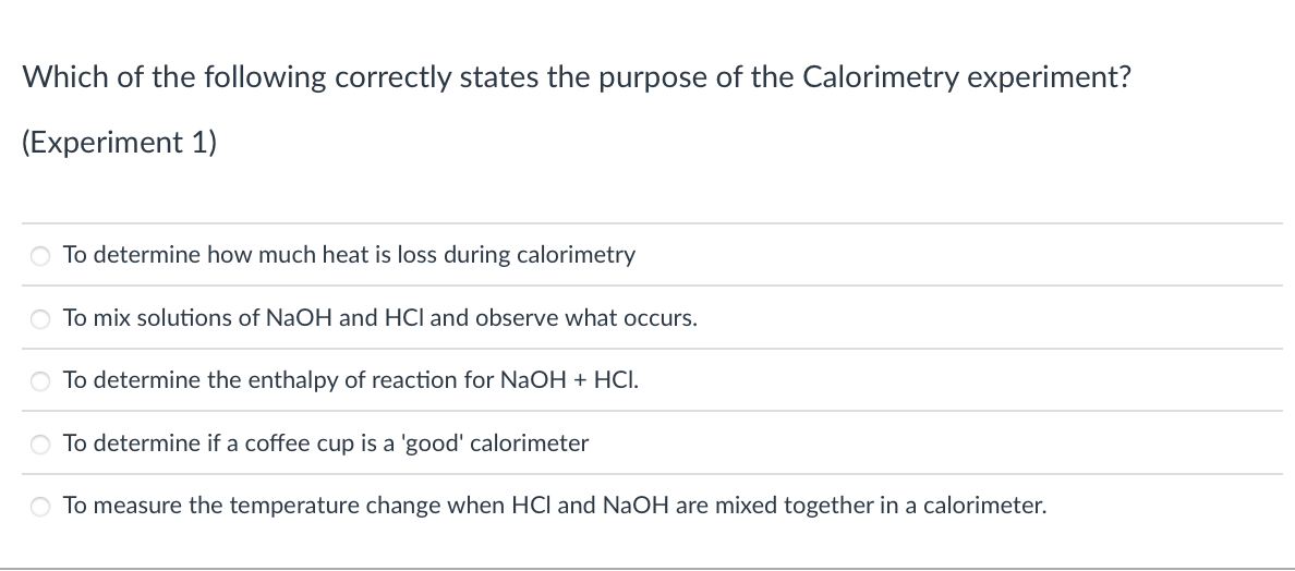 Which of the following correctly states the purpose of the Calorimetry experiment?
(Experiment 1)
O To determine how much heat is loss during calorimetry
O To mix solutions of NaOH and HCl and observe what occurs.
To determine the enthalpy of reaction for NaOH + HCI.
O To determine if a coffee cup is a 'good' calorimeter
measure the temperature change when HCl and NaOH are mixed together in a calorimeter.
