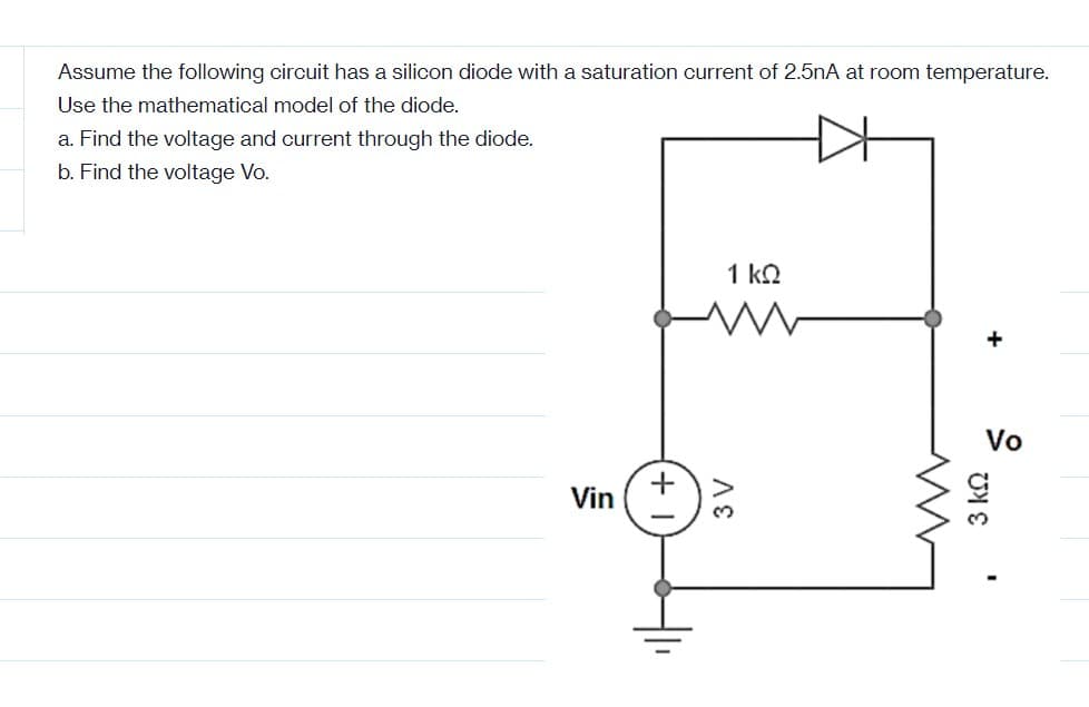 Assume the following circuit has a silicon diode with a saturation current of 2.5nA at room temperature.
Use the mathematical model of the diode.
a. Find the voltage and current through the diode.
b. Find the voltage Vo.
Vin
1 ΚΩ
3 V
M
+
Vo
3 ΚΩ