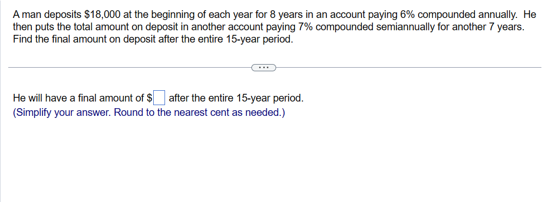 A man deposits $18,000 at the beginning of each year for 8 years in an account paying 6% compounded annually. He
then puts the total amount on deposit in another account paying 7% compounded semiannually for another 7 years.
Find the final amount on deposit after the entire 15-year period.
after the entire 15-year period.
He will have a final amount of $
(Simplify your answer. Round to the nearest cent as needed.)