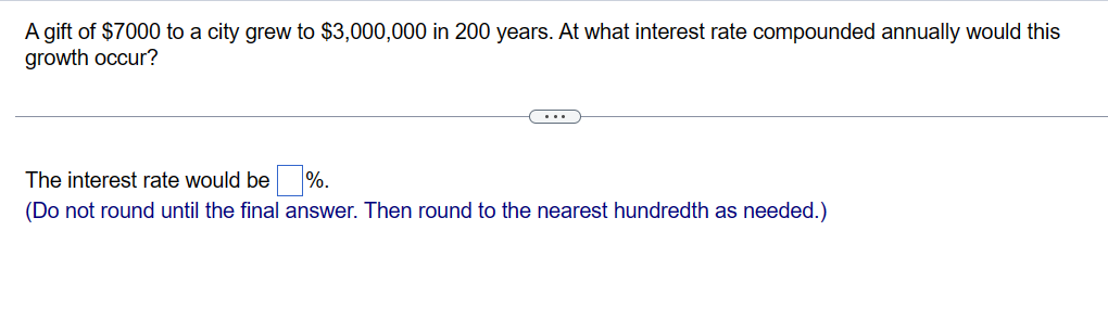 A gift of $7000 to a city grew to $3,000,000 in 200 years. At what interest rate compounded annually would this
growth occur?
The interest rate would be %.
(Do not round until the final answer. Then round to the nearest hundredth as needed.)