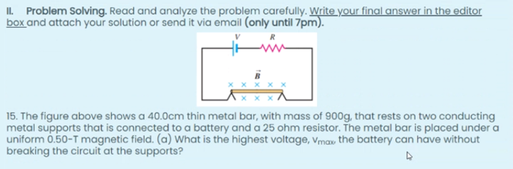 II. Problem Solving. Read and analyze the problem carefully. Write your final answer in the editor
box and attach your solution or send it via email (only until 7pm).
15. The figure above shows a 40.0cm thin metal bar, with mass of 900g, that rests on two conducting
metal supports that is connected to a battery and a 25 ohm resistor. The metal bar is placed under a
uniform 0.50-T magnetic field. (a) What is the highest voltage, vmav the battery can have without
breaking the circuit at the supports?
