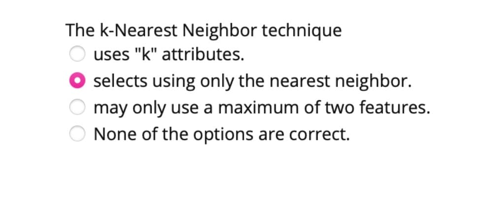 The k-Nearest Neighbor technique
uses "k" attributes.
O selects using only the nearest neighbor.
may only use a maximum of two features.
None of the options are correct.
