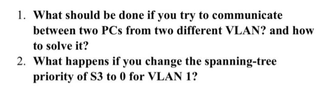 1. What should be done if you try to communicate
between two PCs from two different VLAN? and how
to solve it?
2. What happens if you change the spanning-tree
priority of S3 to 0 for VLAN 1?
