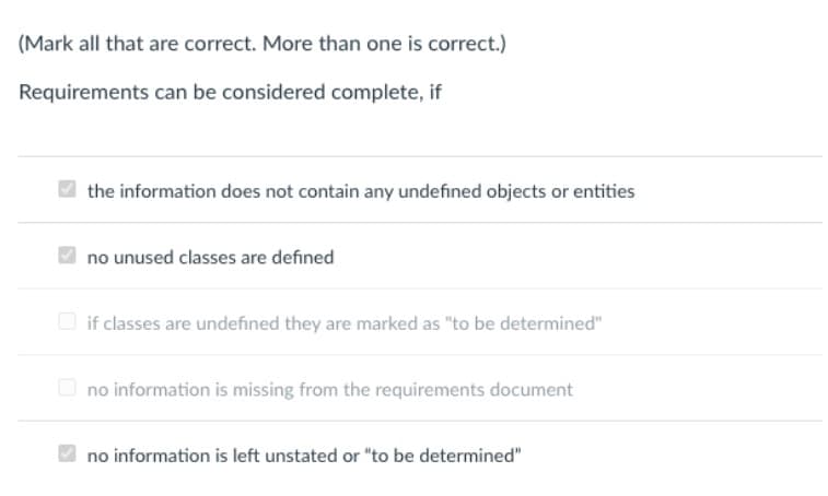 (Mark all that are correct. More than one is correct.)
Requirements can be considered complete, if
the information does not contain any undefined objects or entities
no unused classes are defined
if classes are undefined they are marked as "to be determined"
no information is missing from the requirements document
no information is left unstated or "to be determined"
