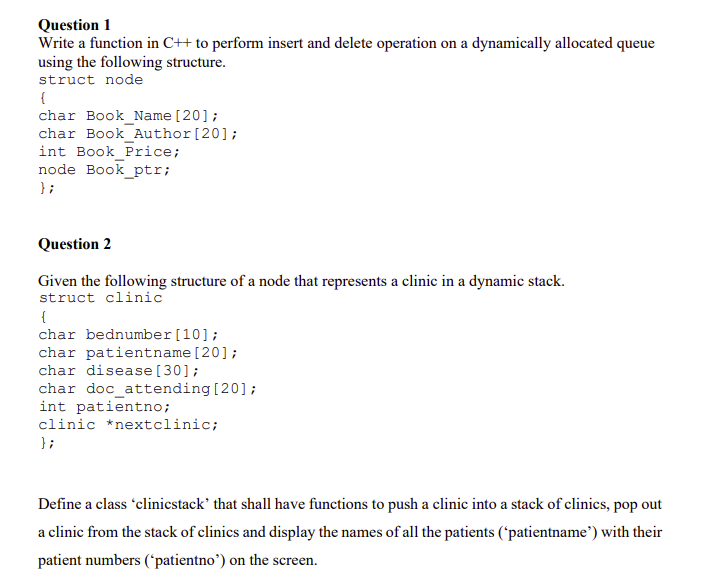 Question 1
Write a function in C++ to perform insert and delete operation on a dynamically allocated queue
using the following structure.
struct node
{
char Book_Name [20];
char Book Author[20];
int Book_Price;
node Book_ptr;
} ;
Question 2
Given the following structure of a node that represents a clinic in a dynamic stack.
struct clinic
{
char bednumber[10];
char patientname[20];
char disease [30];
char doc_attending[20];
int patientno;
clinic *nextclinic;
};
Define a class 'clinicstack' that shall have functions to push a clinic into a stack of clinics, pop out
a clinic from the stack of clinics and display the names of all the patients ('patientname') with their
patient numbers ("patientno') on the screen.
