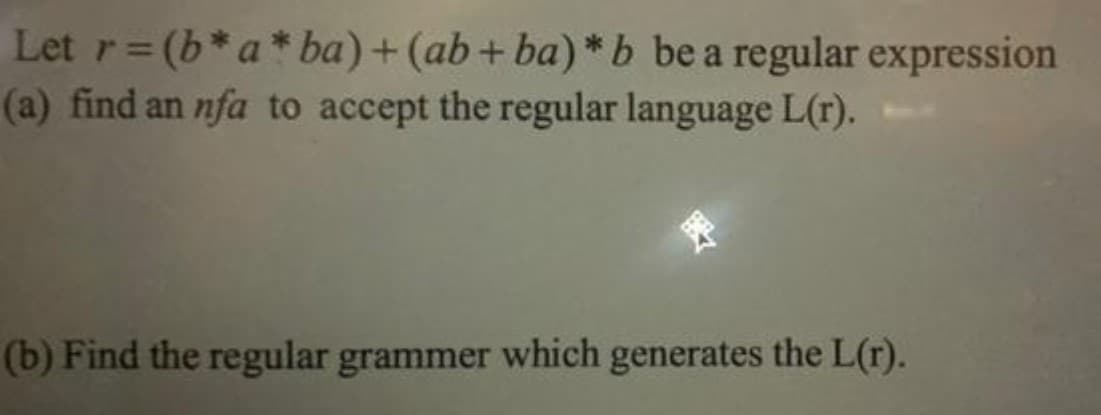 Let r=(b*a* ba)+ (ab+ ba) *b be a regular expression
(a) find an nfa to accept the regular language L(r).
%3D
(b) Find the regular grammer which generates the L(r).
