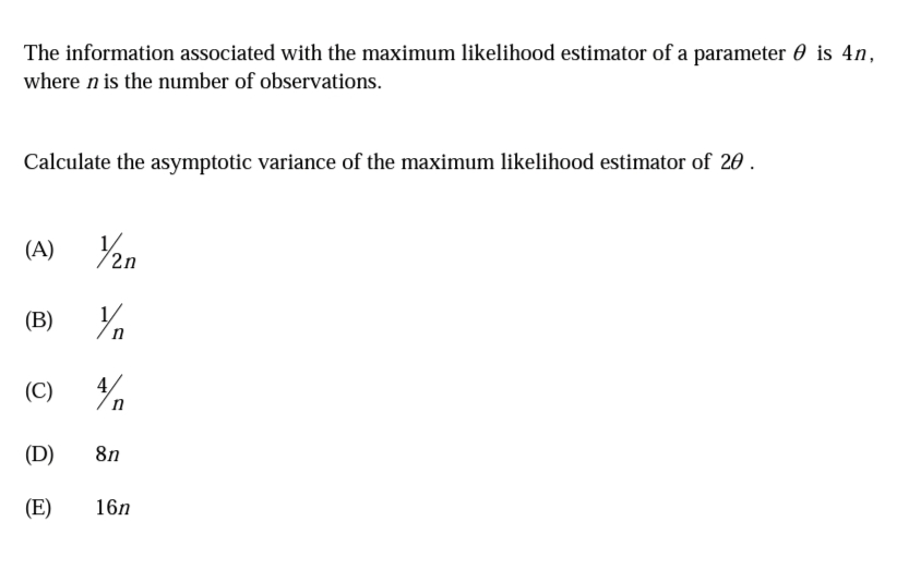 The information associated with the maximum likelihood estimator of a parameter 0 is 4n,
where n is the number of observations.
Calculate the asymptotic variance of the maximum likelihood estimator of 20 .
(A)
(В)
(C)
(D)
8n
(E)
16n
