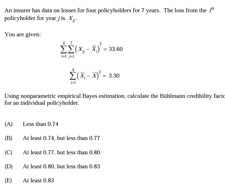 An insurer has data on losses for four policyholders for 7 years. The loss from the 1n
policyholder for year j is X.
You are given:
4 7
EE(xy- X,)*:
=1 j=l
= 33.60
ΣΧ-x-330
Using nonparametric empirical Bayes estimation, calculate the Bühlmann credibility facto
for an individual policyholder.
(A)
Less than 0.74
(B)
At least 0.74, but less than 0.77
(C)
At least 0.77, but less than 0.80
(D)
At least 0.80, but less than 0.83
(E)
At least 0.83
