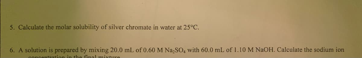 5. Calculate the molar solubility of silver chromate in water at 25°C.
6. A solution is prepared by mixing 20.0 mL of 0.60 M Na,SO, with 60.0 mL of 1.10 M NaOH. Calculate the sodium ion
centration in the ffinal miyture
