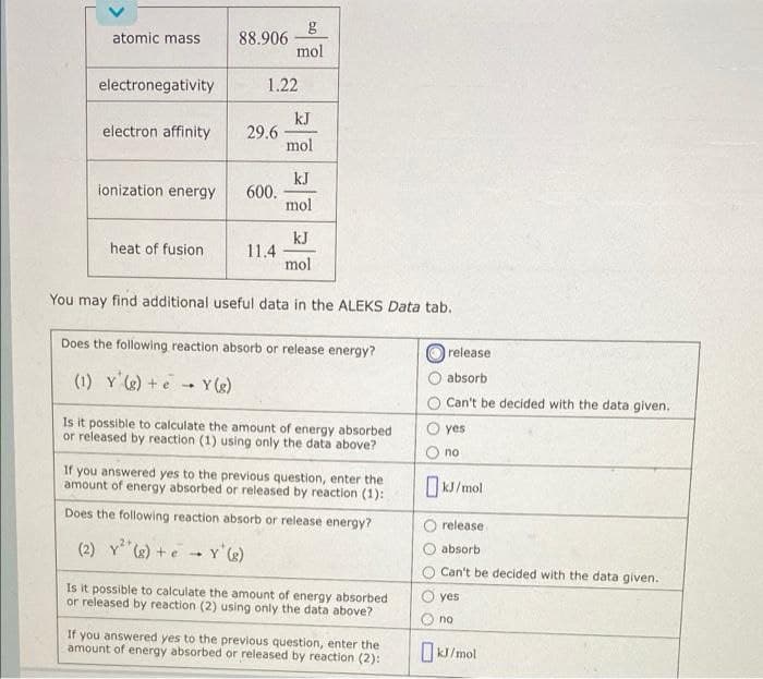 g
88.906
mol
atomic mass
electronegativity
1.22
kJ
29.6
mol
electron affinity
kJ
600.
mol
ionization energy
kJ
11.4
mol
heat of fusion
You may find additional useful data in the ALEKS Data tab.
Does the following reaction absorb or release energy?
release
absorb
(1) Y )+e
Y ()
Can't be decided with the data given.
Is it possible to calculate the amount of energy absorbed
or released by reaction (1) using only the data above?
yes
no
If you answered yes to the previous question, enter the
amount of energy absorbed or released by reaction (1):
O kJ/mol
Does the following reaction absorb or release energy?
release
absorb
(2) Y e) +e - Y'g)
Can't be decided with the data given.
Is it possible to calculate the amount of energy absorbed
or released by reaction (2) using only the data above?
yes
no
If you answered yes to the previous question, enter the
amount of energy absorbed or released by reaction (2):
KJ/mol
