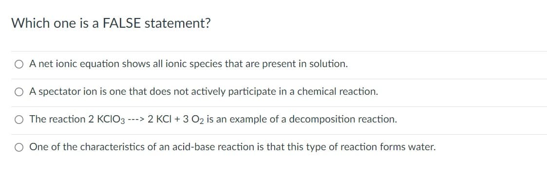 Which one is a FALSE statement?
O A net ionic equation shows all ionic species that are present in solution.
O A spectator ion is one that does not actively participate in a chemical reaction.
O The reaction 2 KCIO3 ---> 2 KCI + 3 02 is an example of a decomposition reaction.
O One of the characteristics of an acid-base reaction is that this type of reaction forms water.
