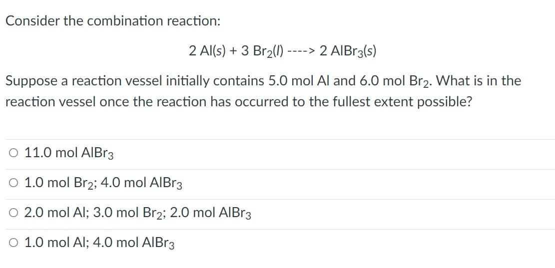 Consider the combination reaction:
2 Al(s) + 3 Br2(1)
2 AIBr3(s)
---->
Suppose a reaction vessel initially contains 5.0 mol Al and 6.0 mol Br2. What is in the
reaction vessel once the reaction has occurred to the fullest extent possible?
O 11.0 mol AIBR3
O 1.0 mol Br2; 4.0 mol AIBr3
O 2.0 mol Al; 3.0 mol Br2; 2.0 mol AIBR3
O 1.0 mol Al; 4.0 mol AIBR3
