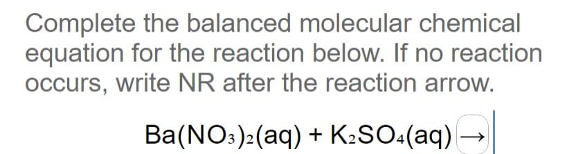 Complete the balanced molecular chemical
equation for the reaction below. If no reaction
occurs, write NR after the reaction arrow.
Ba(NO:):(aq) + K:SO:(aq) →
