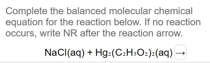 Complete the balanced molecular chemical
equation for the reaction below. If no reaction
occurs, write NR after the reaction arrow.
NaCl(aq) + Hg:(C2H:O2):(aq) →
