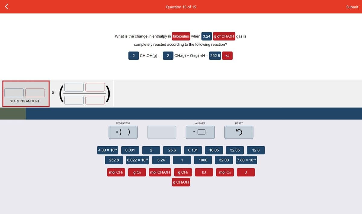 Question 15 of 15
Submit
What is the change in enthalpy in kilojoules when 3.24 g of CH:OH gas is
completely reacted according to the following reaction?
CH.OH(g) –
CH:(g) + O2(g) AH = 252.8
kJ
STARTING AMOUNT
ADD FACTOR
ANSWER
RESET
*( )
4.00 x 10-4
0.001
2
25.6
0.101
16.05
32.05
12.8
252.8
6.022 x 1023
3.24
1
1000
32.00
7.80 x 10-4
mol CH4
g O2
mol CH:OH
g CH.
kJ
mol O2
J
g CH:OH
